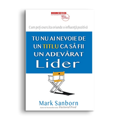 Tu nu ai nevoie de un titlu ca sa fii un adevarat lider, de Mark Sanborn