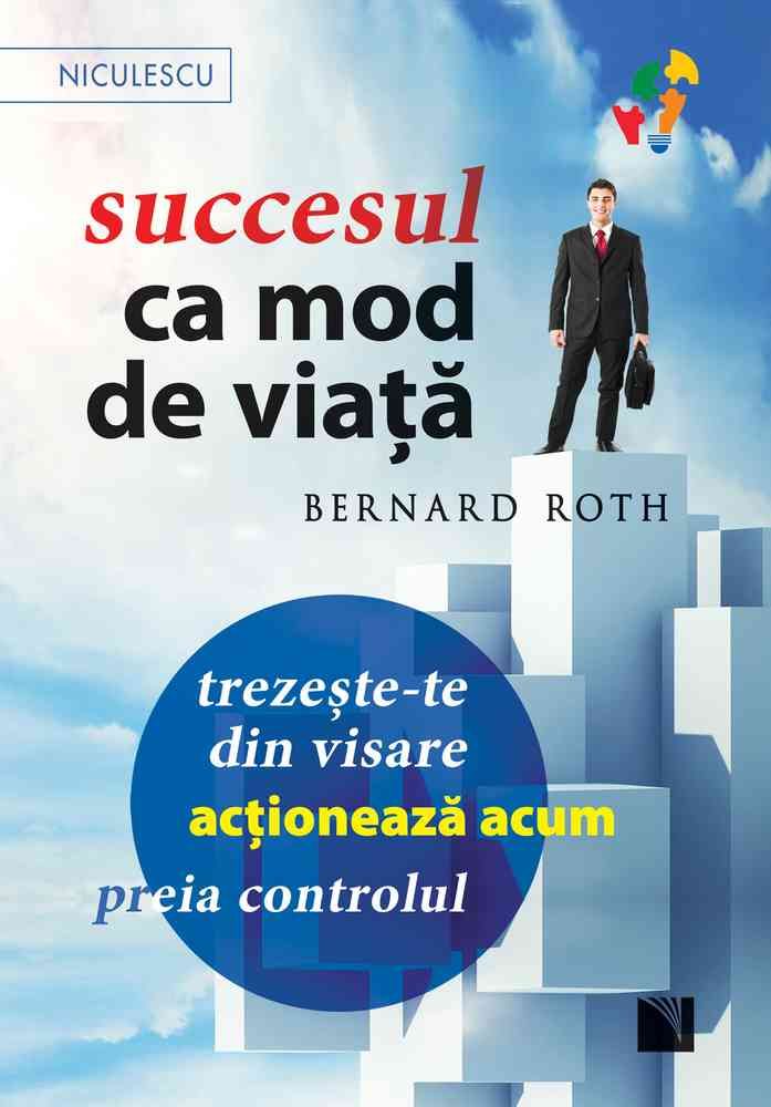 Succesul ca mod de viata. Trezeste - te din visare, actioneaza acum, preia controlul!, de Bernard Roth - Publisol.ro