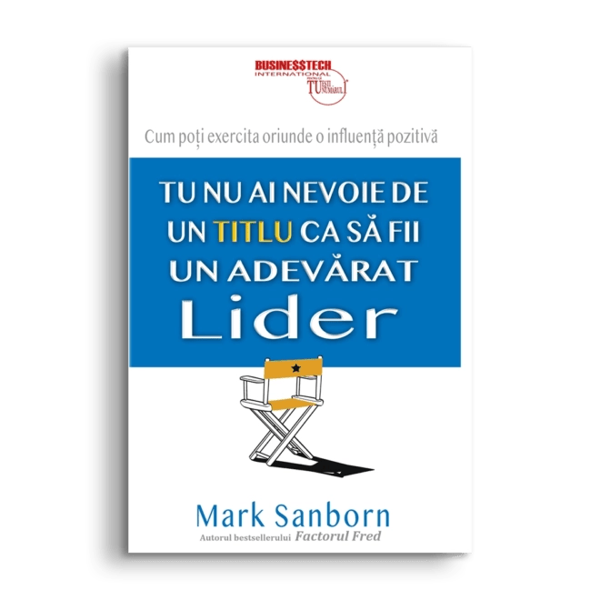 Tu nu ai nevoie de un titlu ca sa fii un adevarat lider, de Mark Sanborn - Publisol.ro